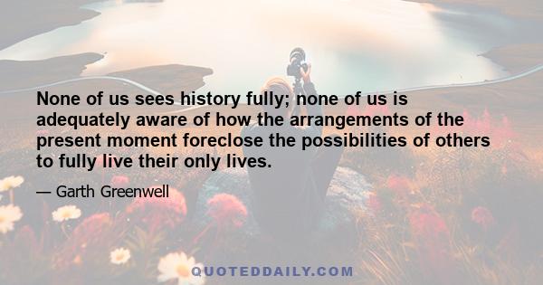 None of us sees history fully; none of us is adequately aware of how the arrangements of the present moment foreclose the possibilities of others to fully live their only lives.