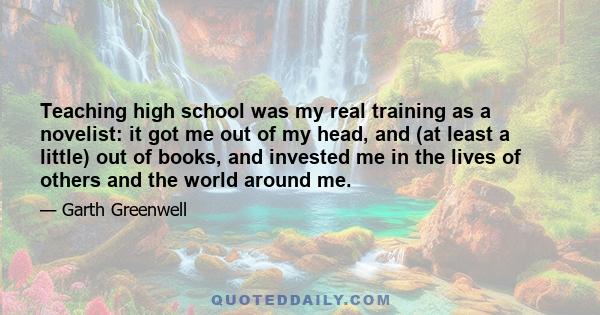 Teaching high school was my real training as a novelist: it got me out of my head, and (at least a little) out of books, and invested me in the lives of others and the world around me.