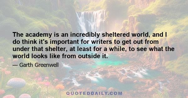 The academy is an incredibly sheltered world, and I do think it's important for writers to get out from under that shelter, at least for a while, to see what the world looks like from outside it.