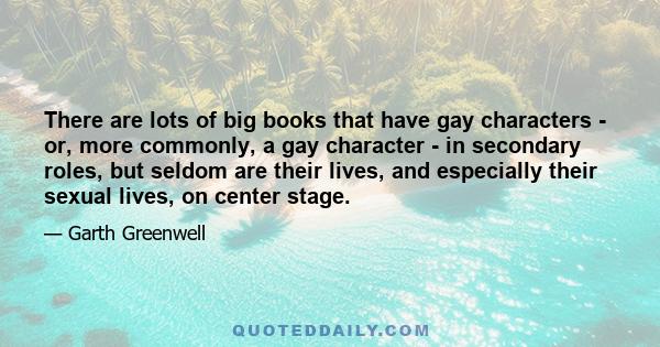 There are lots of big books that have gay characters - or, more commonly, a gay character - in secondary roles, but seldom are their lives, and especially their sexual lives, on center stage.