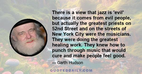 There is a view that jazz is 'evil' because it comes from evil people, but actually the greatest priests on 52nd Street and on the streets of New York City were the musicians. They were doing the greatest healing work.