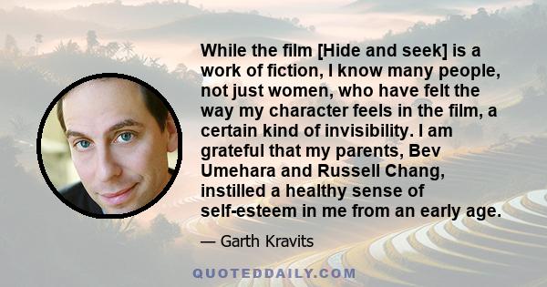 While the film [Hide and seek] is a work of fiction, I know many people, not just women, who have felt the way my character feels in the film, a certain kind of invisibility. I am grateful that my parents, Bev Umehara