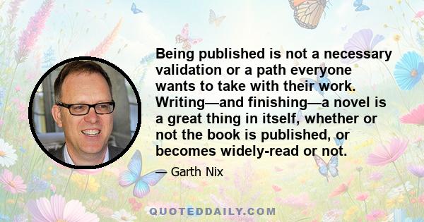 Being published is not a necessary validation or a path everyone wants to take with their work. Writing—and finishing—a novel is a great thing in itself, whether or not the book is published, or becomes widely-read or