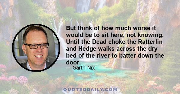 But think of how much worse it would be to sit here, not knowing. Until the Dead choke the Ratterlin and Hedge walks across the dry bed of the river to batter down the door.