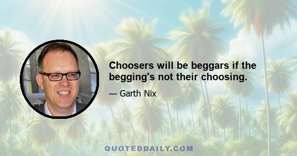 Choosers will be beggars if the begging's not their choosing.