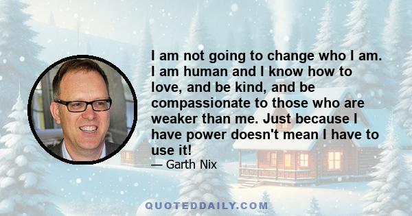 I am not going to change who I am. I am human and I know how to love, and be kind, and be compassionate to those who are weaker than me. Just because I have power doesn't mean I have to use it!