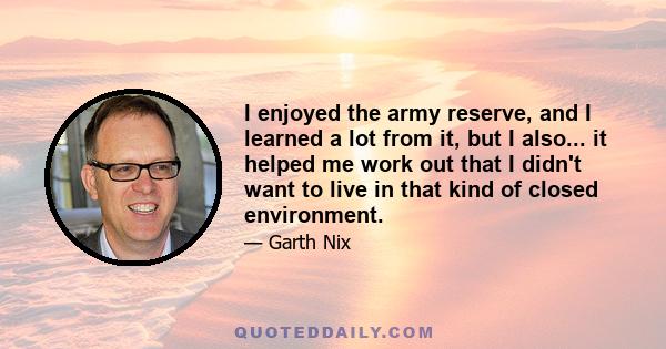 I enjoyed the army reserve, and I learned a lot from it, but I also... it helped me work out that I didn't want to live in that kind of closed environment.