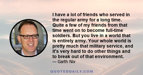 I have a lot of friends who served in the regular army for a long time. Quite a few of my friends from that time went on to become full-time soldiers. But you live in a world that is entirely army. Your whole world is