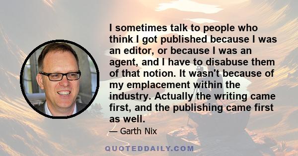 I sometimes talk to people who think I got published because I was an editor, or because I was an agent, and I have to disabuse them of that notion. It wasn't because of my emplacement within the industry. Actually the