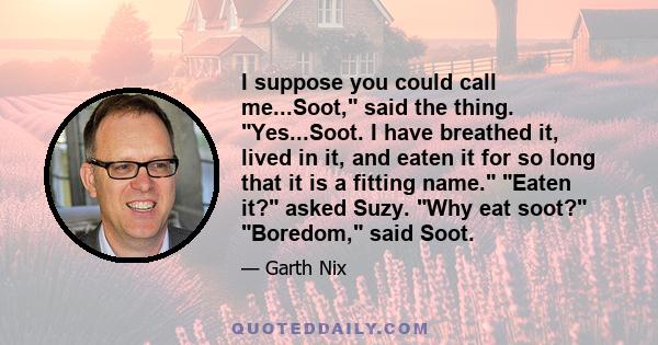 I suppose you could call me...Soot, said the thing. Yes...Soot. I have breathed it, lived in it, and eaten it for so long that it is a fitting name. Eaten it? asked Suzy. Why eat soot? Boredom, said Soot.