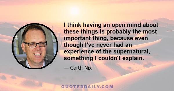 I think having an open mind about these things is probably the most important thing, because even though I've never had an experience of the supernatural, something I couldn't explain.