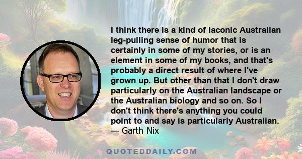 I think there is a kind of laconic Australian leg-pulling sense of humor that is certainly in some of my stories, or is an element in some of my books, and that's probably a direct result of where I've grown up. But