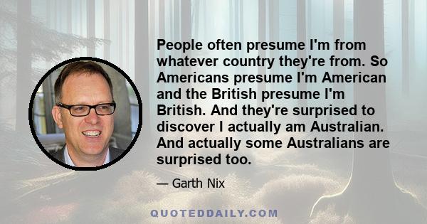 People often presume I'm from whatever country they're from. So Americans presume I'm American and the British presume I'm British. And they're surprised to discover I actually am Australian. And actually some