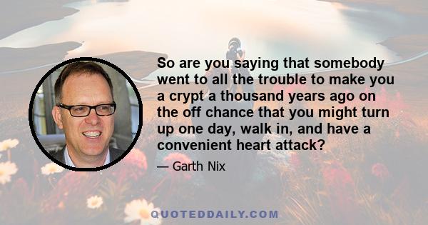 So are you saying that somebody went to all the trouble to make you a crypt a thousand years ago on the off chance that you might turn up one day, walk in, and have a convenient heart attack?