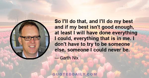 So I'll do that, and I'll do my best and if my best isn't good enough, at least I will have done everything I could, everything that is in me. I don't have to try to be someone else, someone I could never be.