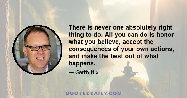 There is never one absolutely right thing to do. All you can do is honor what you believe, accept the consequences of your own actions, and make the best out of what happens.