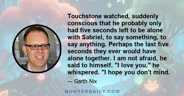 Touchstone watched, suddenly conscious that he probably only had five seconds left to be alone with Sabriel, to say something, to say anything. Perhaps the last five seconds they ever would have alone together. I am not 