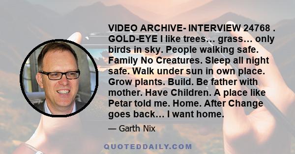 VIDEO ARCHIVE- INTERVIEW 24768 . GOLD-EYE I like trees… grass… only birds in sky. People walking safe. Family No Creatures. Sleep all night safe. Walk under sun in own place. Grow plants. Build. Be father with mother.