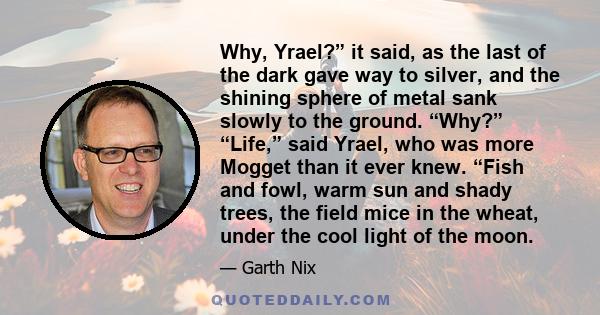 Why, Yrael?” it said, as the last of the dark gave way to silver, and the shining sphere of metal sank slowly to the ground. “Why?” “Life,” said Yrael, who was more Mogget than it ever knew. “Fish and fowl, warm sun and 