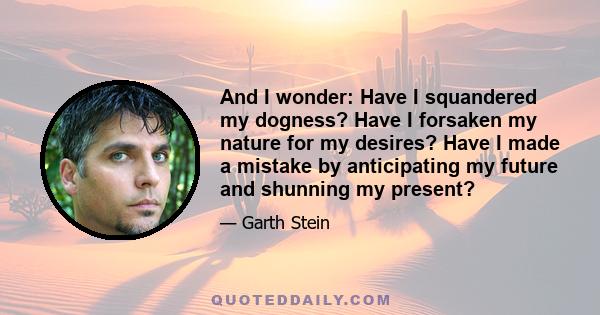 And I wonder: Have I squandered my dogness? Have I forsaken my nature for my desires? Have I made a mistake by anticipating my future and shunning my present?