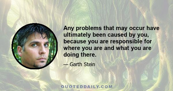 Any problems that may occur have ultimately been caused by you, because you are responsible for where you are and what you are doing there.