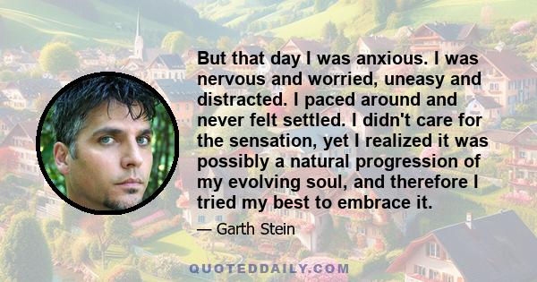 But that day I was anxious. I was nervous and worried, uneasy and distracted. I paced around and never felt settled. I didn't care for the sensation, yet I realized it was possibly a natural progression of my evolving