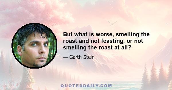 But what is worse, smelling the roast and not feasting, or not smelling the roast at all?