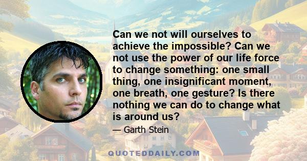 Can we not will ourselves to achieve the impossible? Can we not use the power of our life force to change something: one small thing, one insignificant moment, one breath, one gesture? Is there nothing we can do to