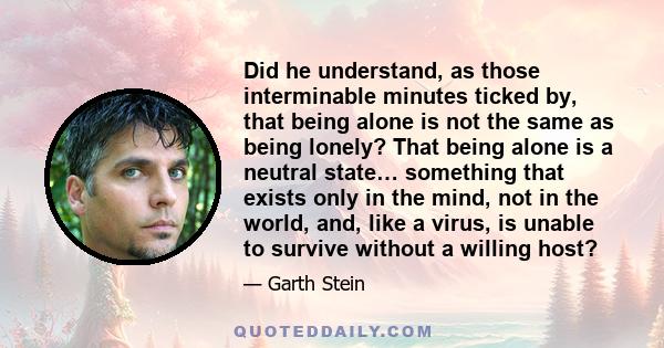 Did he understand, as those interminable minutes ticked by, that being alone is not the same as being lonely? That being alone is a neutral state… something that exists only in the mind, not in the world, and, like a