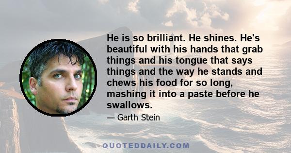 He is so brilliant. He shines. He's beautiful with his hands that grab things and his tongue that says things and the way he stands and chews his food for so long, mashing it into a paste before he swallows.