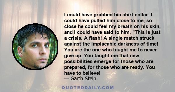 I could have grabbed his shirt collar. I could have pulled him close to me, so close he could feel my breath on his skin, and I could have said to him, This is just a crisis. A flash! A single match struck against the