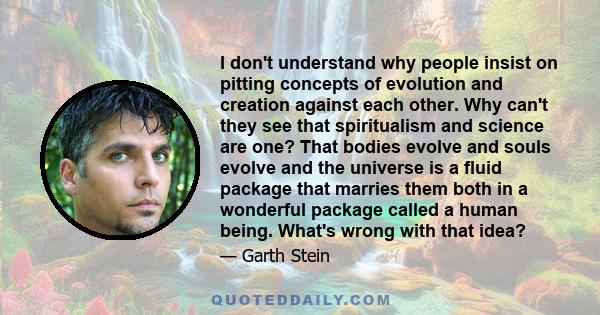 I don't understand why people insist on pitting concepts of evolution and creation against each other. Why can't they see that spiritualism and science are one? That bodies evolve and souls evolve and the universe is a