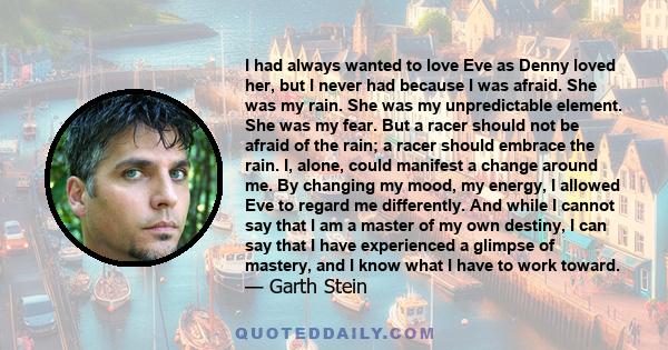 I had always wanted to love Eve as Denny loved her, but I never had because I was afraid. She was my rain. She was my unpredictable element. She was my fear. But a racer should not be afraid of the rain; a racer should