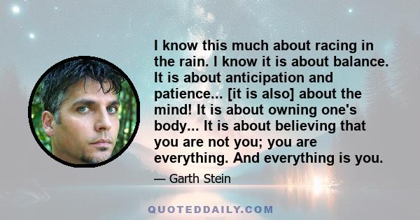 I know this much about racing in the rain. I know it is about balance. It is about anticipation and patience... [it is also] about the mind! It is about owning one's body... It is about believing that you are not you;