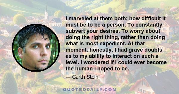 I marveled at them both; how difficult it must be to be a person. To constantly subvert your desires. To worry about doing the right thing, rather than doing what is most expedient. At that moment, honestly, I had grave 