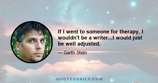 If I went to someone for therapy, I wouldn't be a writer...I would just be well adjusted.