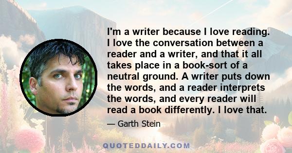 I'm a writer because I love reading. I love the conversation between a reader and a writer, and that it all takes place in a book-sort of a neutral ground. A writer puts down the words, and a reader interprets the