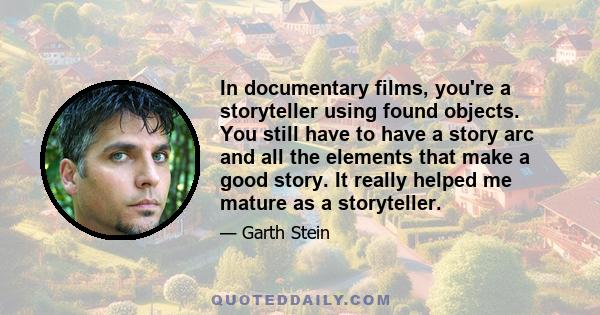 In documentary films, you're a storyteller using found objects. You still have to have a story arc and all the elements that make a good story. It really helped me mature as a storyteller.