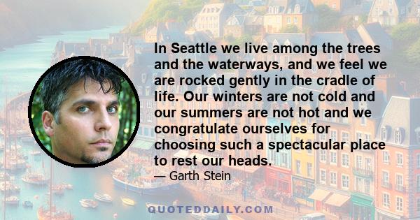 In Seattle we live among the trees and the waterways, and we feel we are rocked gently in the cradle of life. Our winters are not cold and our summers are not hot and we congratulate ourselves for choosing such a