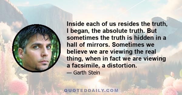 Inside each of us resides the truth, I began, the absolute truth. But sometimes the truth is hidden in a hall of mirrors. Sometimes we believe we are viewing the real thing, when in fact we are viewing a facsimile, a