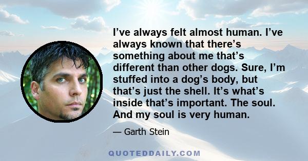 I’ve always felt almost human. I’ve always known that there’s something about me that’s different than other dogs. Sure, I’m stuffed into a dog’s body, but that’s just the shell. It’s what’s inside that’s important. The 