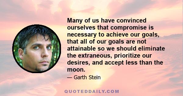 Many of us have convinced ourselves that compromise is necessary to achieve our goals, that all of our goals are not attainable so we should eliminate the extraneous, prioritize our desires, and accept less than the