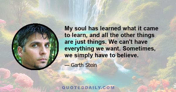 My soul has learned what it came to learn, and all the other things are just things. We can't have everything we want. Sometimes, we simply have to believe.