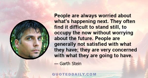 People are always worried about what's happening next. They often find it difficult to stand still, to occupy the now without worrying about the future. People are generally not satisfied with what they have; they are