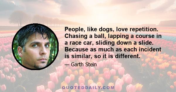 People, like dogs, love repetition. Chasing a ball, lapping a course in a race car, sliding down a slide. Because as much as each incident is similar, so it is different.