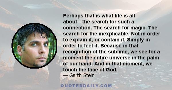 Perhaps that is what life is all about—the search for such a connection. The search for magic. The search for the inexplicable. Not in order to explain it, or contain it. Simply in order to feel it. Because in that