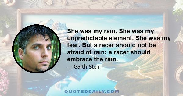 She was my rain. She was my unpredictable element. She was my fear. But a racer should not be afraid of rain; a racer should embrace the rain.