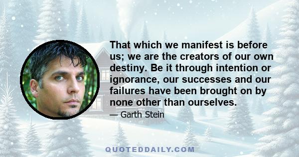 That which we manifest is before us; we are the creators of our own destiny. Be it through intention or ignorance, our successes and our failures have been brought on by none other than ourselves.