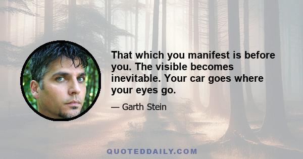 That which you manifest is before you. The visible becomes inevitable. Your car goes where your eyes go.