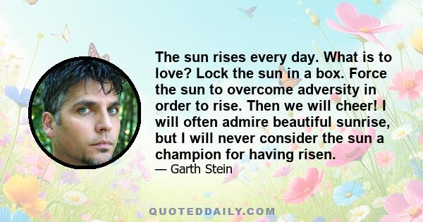 The sun rises every day. What is to love? Lock the sun in a box. Force the sun to overcome adversity in order to rise. Then we will cheer! I will often admire beautiful sunrise, but I will never consider the sun a